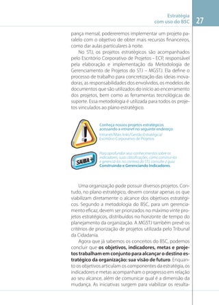 Estratégia
com uso do BSC
pança mensal, podereremos implementar um projeto paralelo com o objetivo de obter mais recursos ﬁnanceiros,
como dar aulas particulares à noite.
No STJ, os projetos estratégicos são acompanhados
pelo Escritório Corporativo de Projetos - ECP, responsável
pela elaboração e implementação da Metodologia de
Gerenciamento de Projetos do STJ – MGSTJ. Ela deﬁne o
processo de trabalho para concretização das ideias inovadoras, as responsabilidades dos envolvidos, os modelos de
documentos que são utilizados do início ao encerramento
dos projetos, bem como as ferramentas tecnológicas de
suporte. Essa metodologia é utilizada para todos os projetos vinculados ao plano estratégico.

Conheça nossos projetos estratégicos
acessando a intranet no seguinte endereço:
Intranet/Mais links/Gestão Estratégica/
Escritório Corporativo de Projetos

Para aprofundar seus conhecimentos sobre os
indicadores, suas classiﬁcações, como construí-los
e gerenciá-los no contexo do STJ, consulte o guia
Construindo e Gerenciando Indicadores.

Uma organização pode possuir diversos projetos. Contudo, no plano estratégico, devem constar apenas os que
viabilizam diretamente o alcance dos objetivos estratégicos. Segundo a metodologia do BSC, para um gerenciamento eﬁcaz, devem ser priorizados no máximo vinte projetos estratégicos, distribuídos no horizonte de tempo do
planejamento da organização. A MGSTJ também prevê os
critérios de priorização de projetos utilizada pelo Tribunal
da Cidadania.
Agora que já sabemos os conceitos do BSC, podemos
concluir que os objetivos, indicadores, metas e projetos trabalham em conjunto para alcançar o destino estratégico da organização: sua visão de futuro. Enquanto os objetivos articulam os componentes da estratégia, os
indicadores e metas acompanham o progresso em relação
ao seu alcance, além de comunicar qual é a dimensão da
mudança. As iniciativas surgem para viabilizar os resulta-

27

 