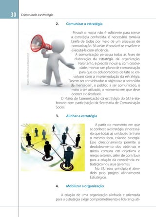 Construindo a estratégia

2.

Imagem: indikacomunicacao.blogspot.com.br

30

Comunicar a estratégia

Possuir o mapa não é suﬁciente para tornar
a estratégia conhecida, é necessário torná-la
tarefa de todos por meio de um processo de
comunicação. Só assim é possível se envolver e
executá-la com eﬁciência.
A comunicação perpassa todas as fases de
elaboração da estratégia da organização.
Para tanto, é preciso inovar e, com criatividade, montar um plano de comunicação
para que os colaboradores de fato se envolvam com a implementação da estratégia.
Devem ser considerados o objetivo e o conteúdo
da mensagem, o público a ser comunicado, o
meio a ser utilizado, o momento em que deve
ocorrer e o feedback.
O Plano de Comunicação da estratégia do STJ é elaborado com participação da Secretaria de Comunicação
Social.
3.

Alinhar a estratégia
A partir do momento em que
se conhece a estratégia, é necessário que todas as unidades tenham
o mesmo foco, criando sinergia.
Esse direcionamento permite o
desdobramento dos objetivos e
metas comuns em objetivos e
metas setoriais, além de contribuir
para a criação da consciência estratégica nos seus gerentes.
No STJ esse princípio é atendido pelo projeto Alinhamento
Estratégico.

Imagem: planejarcomunicacao.blogspot.com.br

4.

Mobilizar a organização

A criação de uma organização alinhada e orientada
para a estratégia exige comprometimento e liderança ati-

 