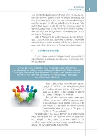 Estratégia
com uso do BSC
va e constante da alta administração. Sem ela, não há garantia de êxito na obtenção dos resultados almejados. Por
isso, é importante buscar a mudança de atitude da organização por meio da liderança da alta administração. É ela
quem deve manter o uso do BSC nas discussões com os
gerentes, associando planejamento e orçamento nas decisões estratégicas e reforçando seu uso como papel central
no sistema de gestão.
Cabe à Assessoria de Modernização e Gestão Estratégica – AMG manter a alta administração do STJ informada
sobre o desempenho institucional, fornecendo os insumos necessários à tomada de decisões adminsitrativas.
5.

Gerenciar a estratégia

O gerenciamento da estratégia é contínuo, entretanto
o ponto alto é a realização periódica das reuniões de análise estratégica.

Imagem: blogsferas.wordpress.com

Reunião de análise estratégica (RAE) é a reunião da alta administração
com a finalidade de viabilizar o acompanhamento da execução do Planejamento
Estratégico Institucional, identificar eventuais necessidades de realinhamento
dos indicadores e projetos, bem como antecipar estratégias de atuação
para o alcance dos objetivos.

No STJ, as RAEs são realizadas com a participação do ministro presidente, diretor-geral,
secretários e demais gestores estratégicos e
suas atas podem ser consultadas na página
da Gestão Estratégica na intranet.
Estudos de caso com organizações que
utilizam com sucesso o BSC demonstram que
a periodicidade ideal dessas reuniões é de
três meses. Essa também foi a orientação do
Conselho Nacional de Justiça – CNJ para os
órgãos do Poder Judiciário.
As deliberações nas RAEs deﬁnem se a organização
deve permanecer em sua trajetória rumo ao desempenho desejado no longo prazo ou se a ocorrência de novas ideias, informações, ameaças e oportunidades exigem
desvios no curso planejado inicialmente.

31

 