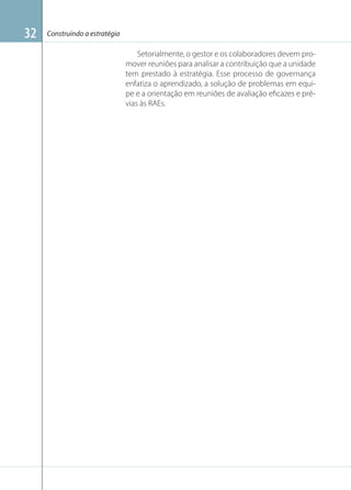 32

Construindo a estratégia

Setorialmente, o gestor e os colaboradores devem promover reuniões para analisar a contribuição que a unidade
tem prestado à estratégia. Esse processo de governança
enfatiza o aprendizado, a solução de problemas em equipe e a orientação em reuniões de avaliação eﬁcazes e prévias às RAEs.

 