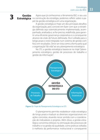 Estratégia
com uso do BSC

3

Agora que já conhecemos a ferramenta BSC e seu uso
Gestão
Estratégica na construção da estratégia, podemos reﬂetir sobre o papel da gestão estratégica em uma organização.
A gestão estratégica é hoje um dos principais desaﬁos
da organização, pois consiste em fazer com que a estratégia deﬁnida seja sistematicamente implementada, acompanhada, analisada e, se for preciso, redeﬁnida, para garantir uma eﬁciente governança corporativa e o consequente
alcance da visão de futuro delineada. Ela é voltada para o
longo prazo e está integrada num sistema de gestão com
foco em resultados. Deve ser vista como a forma pela qual
a organização “dá vida” ao seu planejamento estratégico.
No STJ, a gestão estratégica baseia-se no tripé “planejamento estratégico, gestão de processos de trabalho e
gestão da informação”.

Planejamento
Estratégico

GESTÃO
ESTRATÉGICA
DO STJ
Processos
de Trabalho

Informações
Estatísticas

Figura 12- Tripé do Planejamento Estratégico no STJ

O planejamento permite estabelecer visão estratégica
de longo prazo e traduzir as diretrizes organizacionais em
ações concretas, atuando nesse sentido com a coordenação de indicadores e projetos. Além disso, a gestão estratégica concentra esforços na otimização dos processos de
trabalho e na gestão da qualidade, como práticas voltadas
à melhoria da performance institucional e consequente

33

 