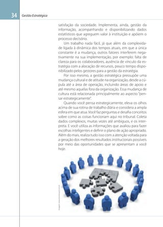 Gestão Estratégica

satisfação da sociedade. Implementa, ainda, gestão da
informação, acompanhando e disponibilizando dados
estatísticos que agreguem valor à instituição e apóiem o
processo decisório.
Um trabalho nada fácil, já que além da complexidade ligada à dinâmica dos tempos atuais, em que a única
constante é a mudança, outros fatores interferem negativamente na sua implementação, por exemplo: falta de
clareza para os colaboradores, ausência de vínculo da estratégia com a alocação de recursos, pouco tempo disponibilizado pelos gestores para a gestão da estratégia.
Por isso mesmo, a gestão estratégica pressupõe uma
mudança cultural e de atitude na organização, desde a cúpula até a área de operação, incluindo áreas de apoio e
até mesmo aquelas fora da organização. Essa mudança de
cultura está relacionada principalmente ao aspecto “pensar estrategicamente”.
Quando você pensa estrategicamente, eleva os olhos
acima de sua rotina de trabalho diária e considera a ampla
esfera em que atua. Você faz perguntas e desaﬁa conceitos
sobre como as coisas funcionam aqui no tribunal. Coleta
dados complexos, muitas vezes até ambíguos, e os interpreta. E você utiliza as informações que avaliou para fazer
escolhas inteligentes e deﬁnir o plano de ação apropriado.
Além do mais, realiza tudo isso com a atenção voltada para
a geração dos melhores resultados institucionais possíveis
por meio das oportunidades que se apresentam a você
hoje.

Imagem: www.blumenauti.com.br

34

 