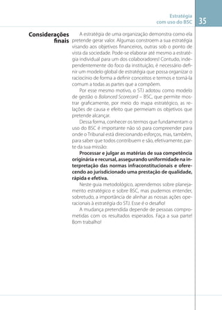 Estratégia
com uso do BSC
A estratégia de uma organização demonstra como ela
Considerações
finais pretende gerar valor. Algumas constroem a sua estratégia
visando aos objetivos ﬁnanceiros, outras sob o ponto de
vista da sociedade. Pode-se elaborar até mesmo a estratégia individual para um dos colaboradores! Contudo, independentemente do foco da instituição, é necessário deﬁnir um modelo global de estratégia que possa organizar o
raciocínio de forma a deﬁnir conceitos e termos e torná-la
comum a todas as partes que a compõem.
Por esse mesmo motivo, o STJ adotou como modelo
de gestão o Balanced Scorecard – BSC, que permite mostrar graﬁcamente, por meio do mapa estratégico, as relações de causa e efeito que permeiam os objetivos que
pretende alcançar.
Dessa forma, conhecer os termos que fundamentam o
uso do BSC é importante não só para compreender para
onde o Tribunal está direcionando esforços, mas, também,
para saber que todos contribuem e são, efetivamente, parte da sua missão:
Processar e julgar as matérias de sua competência
originária e recursal, assegurando uniformidade na interpretação das normas infraconstitucionais e oferecendo ao jurisdicionado uma prestação de qualidade,
rápida e efetiva.
Neste guia metodológico, aprendemos sobre planejamento estratégico e sobre BSC, mas pudemos entender,
sobretudo, a importância de alinhar as nossas ações operacionais à estratégia do STJ. Esse é o desaﬁo!
A mudança pretendida depende de pessoas comprometidas com os resultados esperados. Faça a sua parte!
Bom trabalho!

35

 