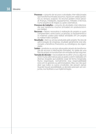 38

Glossário
Processo – conjunto de recursos e atividades inter-relacionadas
que transforma entradas (insumos, inputs) em saídas (produtos ou serviços, outputs). Os recursos podem incluir pessoal, ﬁnanças, instalações, equipamentos, métodos e técnicas,
numa sequência de etapas ou ações sistemáticas.
Processo de trabalho – conjunto de atividades inter-relacionadas que transforma insumos (entradas) em produtos/serviços (saídas).
Recursos – fatores necessários à realização do projeto os quais
compreendem, entre outros, as pessoas, os equipamentos e
os materiais usados para realizar atividades em um projeto
ou realizar todo o projeto.
Resultado – bem ou serviço produzido pelo projeto. Na área de
administração de empresas, resultado geralmente está relacionado a benefícios ﬁnanceiros ou estratégicos da organização.
Saídas – produtos ou serviços alcançados através da transformação de recursos e informações (entradas). As saídas de uma
fase do projeto se transformam em entradas da fase seguinte.
Tomada de decisão – necessidade de escolher uma ou algumas
entre muitas alternativas para as ações a serem realizadas em
diversas situações que poderão surgir de forma inesperada.
Numa organização, normalmente, essa responsabilidade
está com os gestores ou administradores. Mas, isso não quer
dizer que todos os outros envolvidos não possam opinar.
Quando houver possibilidade, as decisões precisam ser conjuntas, isso facilitará a sua implementação.

 