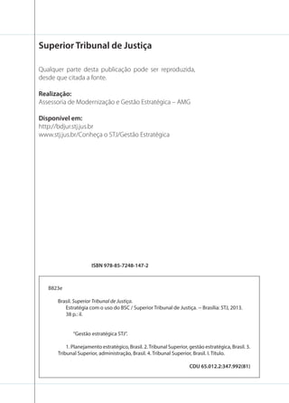 Superior Tribunal de Justiça
Qualquer parte desta publicação pode ser reproduzida,
desde que citada a fonte.
Realização:
Assessoria de Modernização e Gestão Estratégica – AMG
Disponível em:
http://bdjur.stj.jus.br
www.stj.jus.br/Conheça o STJ/Gestão Estratégica

ISBN 978-85-7248-147-2

B823e
Brasil. Superior Tribunal de Justiça.
Estratégia com o uso do BSC / Superior Tribunal de Justiça. -- Brasília: STJ, 2013.
38 p.: il.

“Gestão estratégica STJ”.
1. Planejamento estratégico, Brasil. 2. Tribunal Superior, gestão estratégica, Brasil. 3.
Tribunal Superior, administração, Brasil. 4. Tribunal Superior, Brasil. I. Título.
CDU 65.012.2:347.992(81)

 