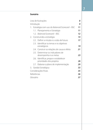7
Sumário
Lista de Ilustrações
Introdução
1. Estratégia com uso do Balanced Scorecard – BSC
1.1. Planejamento e Estratégia
1.2. Balanced Scorecard – BSC
2. Construindo a estratégia
2.2. Deﬁnir a missão e a visão de futuro
2.3. Identiﬁcar os temas e os objetivos
estratégicos
2.4. Construir as relações de causa e efeito
2.5. Determinar os indicadores de
desempenho e as metas
2.6. Identiﬁcar, propor e estabelecer
prioridades dos projetos
2.7. Elaborar o plano de implementação
3. Gestão Estratégica
Considerações ﬁnais
Referências
Glossário

8
9
11
11
12
14
17
19
21
23
26
29
33
35
36
37

 