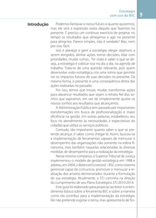 Estratégia
com uso do BSC

Introdução

Podemos fantasiar o nosso futuro o quanto quisermos,
mas ele será a expressão exata daquilo que fazemos no
presente. É preciso um contínuo exercício de projetar no
tempo os resultados que almejamos e agir no presente
para atingi-los. Parece simples, não é verdade? Mas, nem
por isso, fácil.
Isso é planejar e gerir a estratégia: eleger objetivos a
serem atingidos, alinhar ações, tomar decisões, lidar com
prioridades, mudar rumos... Ter visão é saber o que se deseja, a estratégia é colocar isso no dia a dia, na agenda de
trabalho. Trata-se de uma questão relevante, pois quem
desenvolve visão estratégica cria uma rotina que permite
ver os impactos futuros de suas decisões no presente. Da
mesma forma, o presente é uma conseqüência direta das
ações realizadas no passado.
Por isso, temos que inovar, mudar, transformar ações
para alavancar resultados que sejam o retrato ﬁel dos sonhos que aspiramos, em vez de simplesmente ajustar os
nossos sonhos aos resultados que alcançamos.
A Administração Pública tem passado por importantes
transformações em busca de proﬁssionalização e maior
eﬁciência na gestão. Em outras palavras, estabeleceu seu
foco no atendimento às necessidades e expectativas do
cidadão que utiliza os serviços públicos.
Contudo, tão importante quanto saber o que se pretende alcançar, é saber como chegar lá. Assim, buscou-se
a implementação de ferramentas capazes de mensurar o
desempenho das organizações não somente na esfera ﬁnanceira, mas também naquelas relacionadas às diversas
medidas de desempenho para a realização da estratégia.
Nesse mesmo compasso, o Superior Tribunal de Justiça
implementou o modelo de gestão estratégica em 1998 e
adotou, em 2004, o Balanced Scorecard – BSC como sistema
gerencial capaz de comunicar, promover e mensurar a realização dos anseios demonstrados durante a formulação
de sua estratégia. Atualmente, o STJ caminha na direção
do cumprimento de seu Plano Estratégico STJ 2010-2014.
Este guia foi elaborado para propiciar ao leitor o entendimento básico sobre a ferramenta BSC e sobre a maneira
como ela contribui para a implementação da estratégia.
Ele não pretende esgotar o tema, mas apresentá-lo de for-

9

 