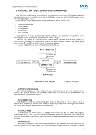 Disciplina Planejamento Estratégico
2
1. A NATUREZA DAS FORÇAS COMPETITIVAS DE UMA EMPRESA
Toda empresa está inserida num ambiente composto por um conjunto de forças competitivas
que determinam o seu nível de retomo ou rentabilidade, sendo que a intensidade dessas forças
varia de negócio para negócio.
De acordo com Porter, as principais forças competitivas de um negócio são:
• entrantes potenciais;
• fornecedores;
• compradores;
• substitutos;
• concorrentes.
Este conceito de forças competitivas expande a idéia de que a concorrência somente ocorre
entre empresas que produzem o mesmo tipo de bem e serviço.
De uma certa forma, e, considerando as características inerentes a cada ramo de negócio,
compradores, fornecedores, substitutos, novos entrantes também devem ser vistos como
concorrentes. É o que Porter denomina de rivalidade ampliada.
A seguir está detalhado cada uma das força competitivas.
Estrutura de uma indústria Adaptado de Porter
• ENTRANTES POTENCIAIS
São caracterizados por novas empresas que entram para um ramo de negócio com o
objetivo de ganhar parcelas de mercado, implicando a diminuição da rentabilidade dos
participantes do segmento de negócio.
• FORNECEDORES
Esta força competitiva é caracterizada pelo poder de barganha dos fornecedores sobre as
empresas de um ramo de negócio, com ameaças de elevação de preços, diminuição de qualidade
etc., implicando também a diminuição da rentabilidade.
• COMPRADORES
Analogamente aos fornecedores, os compradores em função de seu poder de barganha
podem forçar a baixa dos preços da indústria vendedora, bem como a melhoria da qualidade dos
produtos ou serviços, fazendo com que o grupo de empresas vendedoras entre em concorrência
acirrada.
• SUBSTITUTOS
Esta força competitiva é caracterizada por empresas que fabricam produtos substitutos aos
produzidos por urna indústria. Neste caso, a lucratividade pode ser reduzida a partir do momento
Substitutos
Ameaça de
Substituição
Novos Entrantes
Ameaça dos
Entrantes
Compradores
Poder de
BarganhaFornecedores
Poder de
Barganha
Concorrentes
Rivalidade
 