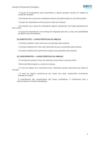 Disciplina Planejamento Estratégico
4
• O grupo de compradores está concentrado ou adquire grandes volumes em relação às
vendas do vendedor.
• Os produtos que o grupo de compradores adquire são padronizados ou não diferenciados.
• O grupo de compradores enfrenta poucos custos de mudança.
• Os produtos que o grupo de compradores adquire representam uma fração significativa de
seus custos.
• O grupo de compradores é uma ameaça de integração para trás, ou seja, tem possibilidade
de adquirir seus fornecedores.
(D) SUBSTITUTOS — CARACTERÍSTICAS DA AMEAÇA
• O produto substituto custa menos que os produzidos pela empresa.
• O produto substituto tem mais valor adicionado do que os produzidos pela empresa.
• O produto substituto tem performance superior aos produzidos pela empresa.
(E) CONCORRENTES — CARACTERÍSTICAS DA AMEAÇA
• O mercado tem grande número de empresas concorrentes e de porte similar.
• Não existe diferenciação ou custos de mudança.
• O ramo de negócio tem crescimento lento, implicando grande concorrência por fatias do
mercado.
• O ramo de negócio caracteriza-se por custos fixos altos, ocasionando concorrência
baseada em preços.
O entendimento das características das forças competitivas, é fundamental para a
determinação de iniciativas estratégicas.
 