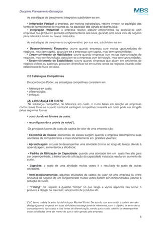 Disciplina Planejamento Estratégico
6
As estratégias de crescimento integrativo subdividem-se em:
• Integração Vertical: a empresa, por motivos estratégicos, resolve investir na aquisição das
fontes de fornecimento de insumos ou na aquisição dos canais de distribuição;
• Integração Horizontal: a empresa resolve adquirir concorrentes ou associar-se com
empresas que produzem produtos complementares aos seus, gerando uma nova linha de negócio
para mercados atuais ou novos mercados.
As estratégias de crescimento conglomerativo, por sua vez, subdividem-se em:
• Desenvolvimento Financeiro: ocorre quando empresas com muitas oportunidades de
negócios, mas sem capital, associam-se a empresas com capital, mas sem oportunidades;
• Desenvolvimento de Habilidades: ocorre quando empresas com muitas oportunidades de
negócios, mas sem tecnologia, associam-se a empresas com tecnologia, mas sem oportunidades;
• Desenvolvimento de Estabilidade: ocorre quando empresas que atuam em ambientes de
negócio cíclicos ou sazonais, procuram diversificar-se em outros ramos de negócios visando obter
estabilidade de fluxo de caixa.
2.2 Estratégias Competitivas
De acordo com Porter, as estratégias competitivas consistem em:
• liderança em custo;
• diferenciação;
• enfoque.
(A) LIDERANÇA EM CUSTO
Na estratégia competitiva de liderança em custo, o custo baixo em relação às empresas
concorrentes torna-se o ponto central.A vantagem competitiva baseada em custo pode ser atingida
pelas seguintes formas:
• controlando os fatores de custo;
• reconfigurando a cadeia de valor(*).
Os principais fatores de custo da cadeia de valor de uma empresa são:
• Economia de Escala: economias de escala surgem quando a empresa desempenha suas
atividades de forma diferente e mais eficientemente em grandes volumes;
• Aprendizagem: o custo de desempenhar uma atividade diminui ao longo do tempo, devido à
aprendizagem, aumentando a eficiência;
• Padrão de Utilização de Capacidade: quando uma atividade tem um custo fixo alto para
ser desempenhada; a baixa taxa de utilização da capacidade instalada resulta em aumento de
custo;
• Ligações: o custo de uma atividade muitas vezes é o resultado do custo de outras
atividades.
• Inter-relacionamentos: algumas atividades da cadeia de valor de uma empresa ou entre
unidades de negócio de um conglomerado muitas vezes podem ser compartilhadas visando à
redução de custo.
• “Timing”: diz respeito à questão “tempo” no que tange a vários aspectos tais como: o
primeiro a chegar no mercado, lançamento de produtos etc.
(*) O termo cadeia de valor foi definido por Michael Porter. De acordo com este autor, a cadeia de valor
desagrega uma empresa em suas atividades estrategicamente relevantes, com o objetivo de entender o
comportamento dos custos e das fontes de diferenciação, sendo que o custo coletivo de desempenhar
essas atividades deve ser menor do que o valor gerado pela empresa.
 