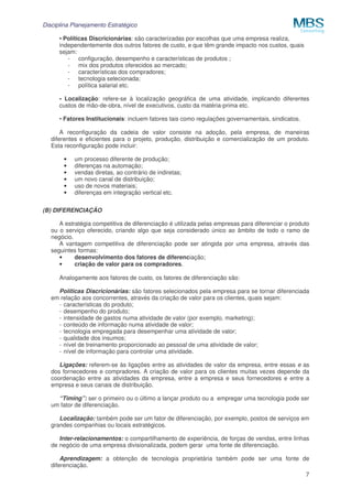 Disciplina Planejamento Estratégico
7
• Políticas Discricionárias: são caracterizadas por escolhas que uma empresa realiza,
independentemente dos outros fatores de custo, e que têm grande impacto nos custos, quais
sejam:
- configuração, desempenho e características de produtos ;
- mix dos produtos oferecidos ao mercado;
- características dos compradores;
- tecnologia selecionada;
- política salarial etc.
• Localização: refere-se à localização geográfica de uma atividade, implicando diferentes
custos de mão-de-obra, nível de executivos, custo da matéria-prima etc.
• Fatores Institucionais: incluem fatores tais como regulações governamentais, sindicatos.
A reconfiguração da cadeia de valor consiste na adoção, pela empresa, de maneiras
diferentes e eficientes para o projeto, produção, distribuição e comercialização de um produto.
Esta reconfiguração pode incluir:
• um processo diferente de produção;
• diferenças na automação;
• vendas diretas, ao contrário de indiretas;
• um novo canal de distribuição;
• uso de novos materiais;
• diferenças em integração vertical etc.
(B) DIFERENCIAÇÃO
A estratégia competitiva de diferenciação é utilizada pelas empresas para diferenciar o produto
ou o serviço oferecido, criando algo que seja considerado único ao âmbito de todo o ramo de
negócio.
A vantagem competitiva de diferenciação pode ser atingida por uma empresa, através das
seguintes formas:
• desenvolvimento dos fatores de diferenciação;
• criação de valor para os compradores.
Analogamente aos fatores de custo, os fatores de diferenciação são:
Políticas Discricionárias: são fatores selecionados pela empresa para se tornar diferenciada
em relação aos concorrentes, através da criação de valor para os clientes, quais sejam:
- características do produto;
- desempenho do produto;
- intensidade de gastos numa atividade de valor (por exemplo, marketing);
- conteúdo de informação numa atividade de valor;
- tecnologia empregada para desempenhar uma atividade de valor;
- qualidade dos insumos;
- nível de treinamento proporcionado ao pessoal de uma atividade de valor;
- nível de informação para controlar uma atividade.
Ligações: referem-se às ligações entre as atividades de valor da empresa, entre essas e as
dos fornecedores e compradores. A criação de valor para os clientes muitas vezes depende da
coordenação entre as atividades da empresa, entre a empresa e seus fornecedores e entre a
empresa e seus canais de distribuição.
“Timing”: ser o primeiro ou o último a lançar produto ou a empregar uma tecnologia pode ser
um fator de diferenciação.
Localização: também pode ser um fator de diferenciação, por exemplo, postos de serviços em
grandes companhias ou locais estratégicos.
Inter-relacionamentos: o compartilhamento de experiência, de forças de vendas, entre linhas
de negócio de uma empresa divisionalizada, podem gerar uma fonte de diferenciação.
Aprendizagem: a obtenção de tecnologia proprietária também pode ser uma fonte de
diferenciação.
 