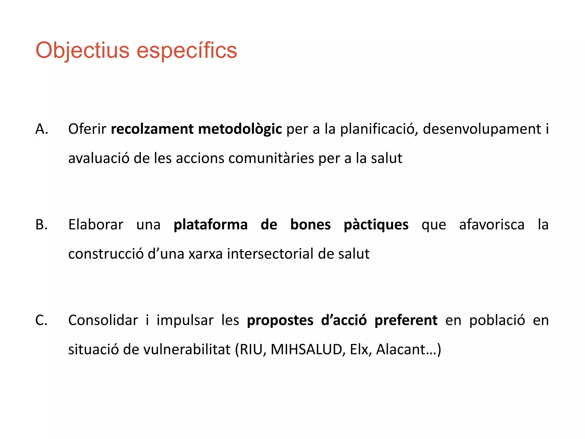 Objectius específics
A. Oferir recolzament metodològic per a la planificació, desenvolupament i
avaluació de les accions comunitàries per a la salut
B. Elaborar una plataforma de bones pàctiques que afavorisca la
construcció d’una xarxa intersectorial de salut
C. Consolidar i impulsar les propostes d’acció preferent en població en
situació de vulnerabilitat (RIU, MIHSALUD, Elx, Alacant…)
 