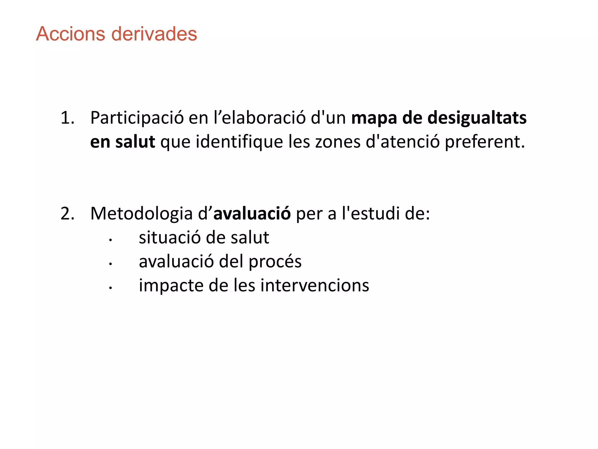 1. Participació en l’elaboració d'un mapa de desigualtats
en salut que identifique les zones d'atenció preferent.
2. Metodologia d’avaluació per a l'estudi de:
• situació de salut
• avaluació del procés
• impacte de les intervencions
Accions derivades
 