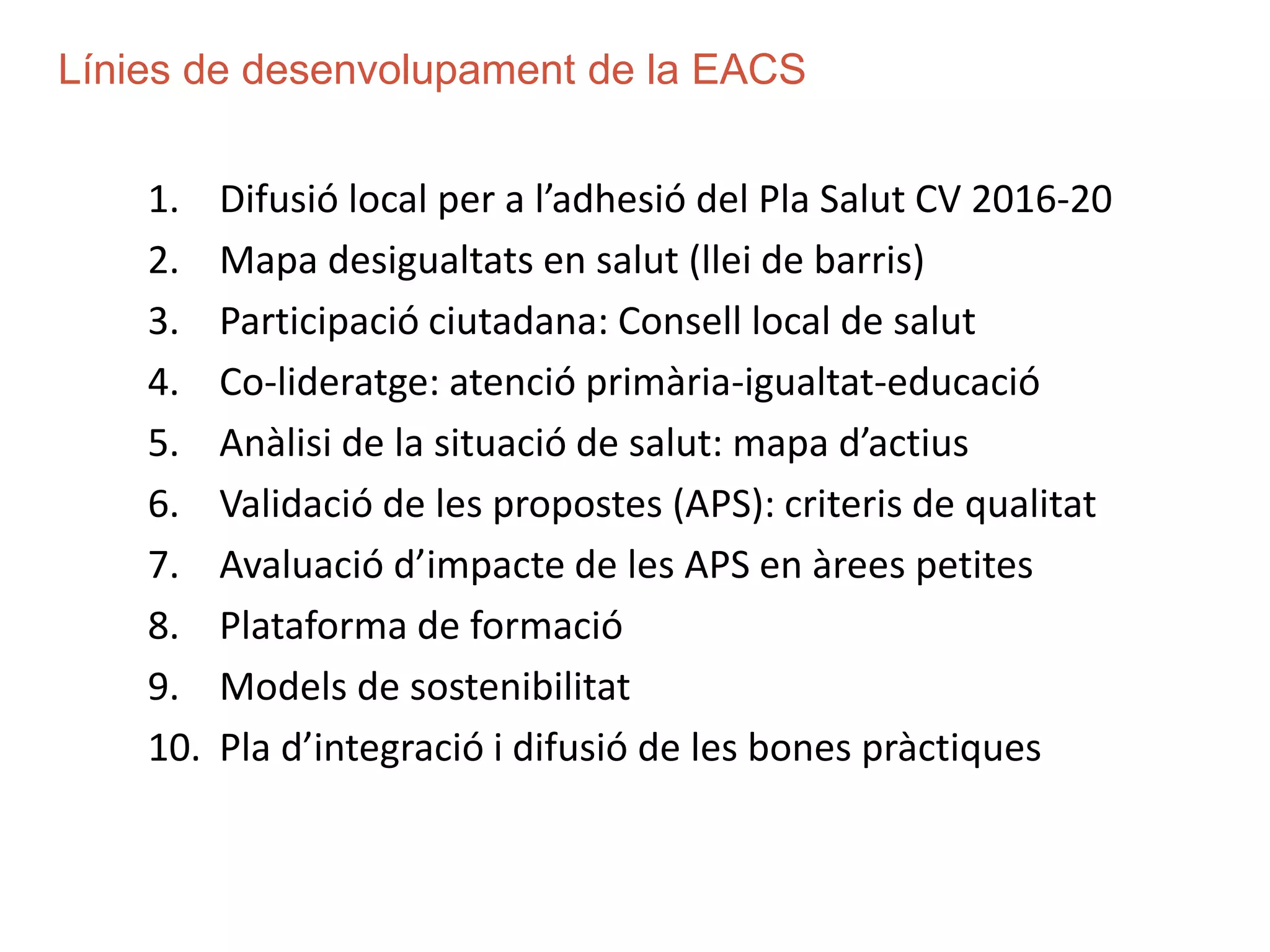 1. Difusió local per a l’adhesió del Pla Salut CV 2016-20
2. Mapa desigualtats en salut (llei de barris)
3. Participació ciutadana: Consell local de salut
4. Co-lideratge: atenció primària-igualtat-educació
5. Anàlisi de la situació de salut: mapa d’actius
6. Validació de les propostes (APS): criteris de qualitat
7. Avaluació d’impacte de les APS en àrees petites
8. Plataforma de formació
9. Models de sostenibilitat
10. Pla d’integració i difusió de les bones pràctiques
Línies de desenvolupament de la EACS
 