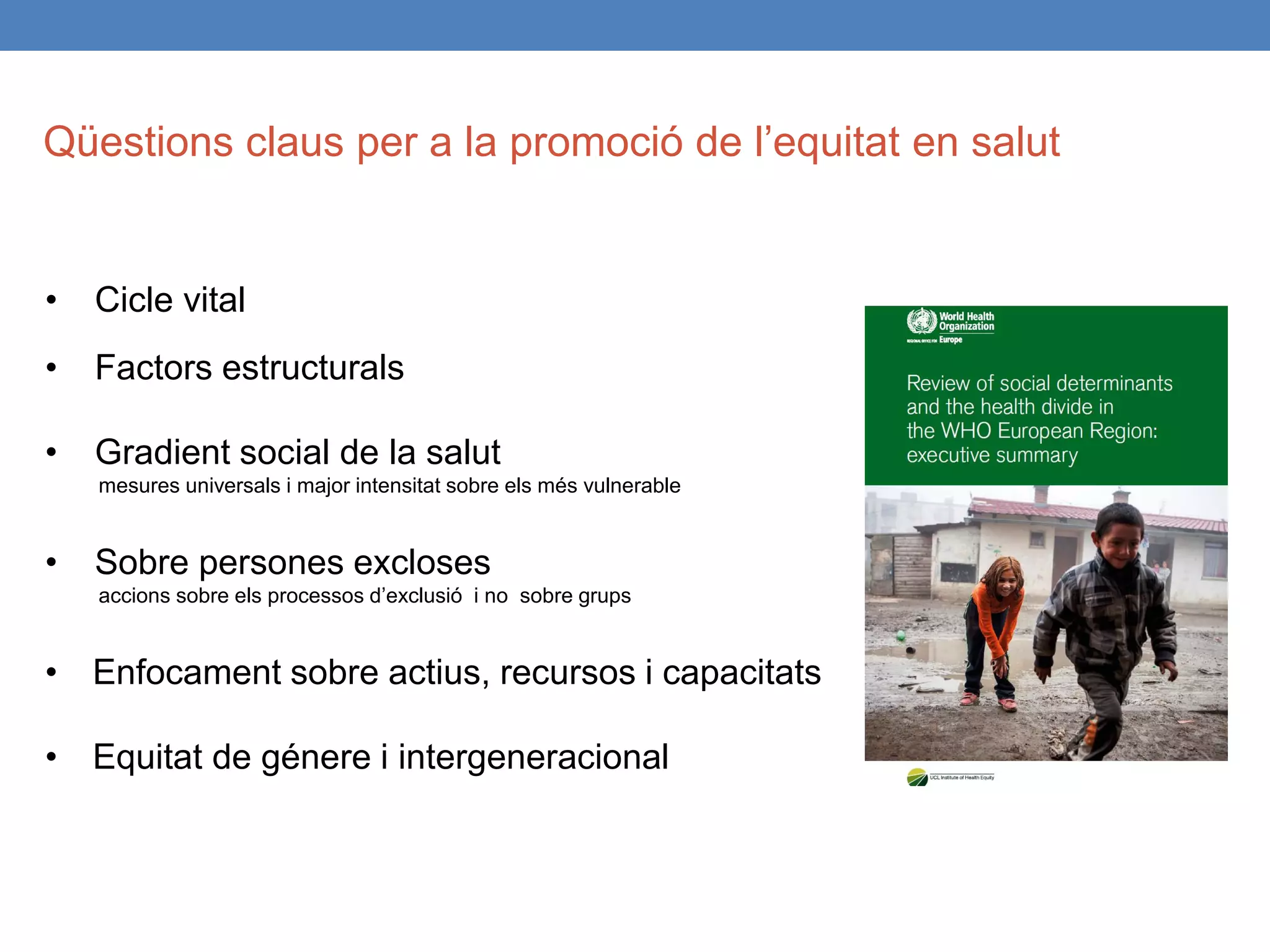 • Cicle vital
• Factors estructurals
• Gradient social de la salut
mesures universals i major intensitat sobre els més vulnerable
• Sobre persones excloses
accions sobre els processos d’exclusió i no sobre grups
• Enfocament sobre actius, recursos i capacitats
• Equitat de génere i intergeneracional
Qüestions claus per a la promoció de l’equitat en salut
 