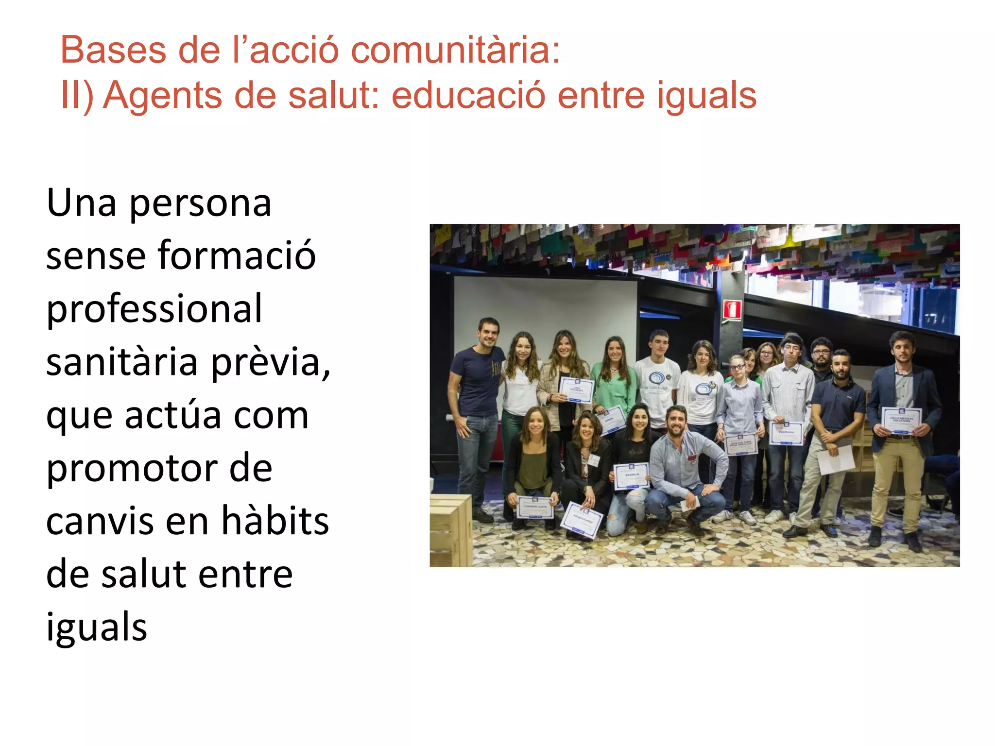 Bases de l’acció comunitària:
II) Agents de salut: educació entre iguals
Una persona
sense formació
professional
sanitària prèvia,
que actúa com
promotor de
canvis en hàbits
de salut entre
iguals
 
