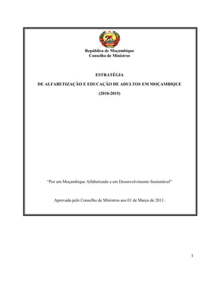 1
República de Moçambique
Conselho de Ministros
ESTRATÉGIA
DE ALFABETIZAÇÃO E EDUCAÇÃO DE ADULTOS EM MOÇAMBIQUE
(2010-2015)
“Por um Moçambique Alfabetizado e em Desenvolvimento Sustentável”
Aprovada pelo Conselho de Ministros aos 01 de Março de 2011.
 
