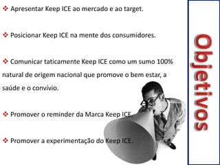  Apresentar Keep ICE ao mercado e ao target. 
 Posicionar Keep ICE na mente dos consumidores. 
 Comunicar taticamente Keep ICE como um sumo 100% 
natural de origem nacional que promove o bem estar, a 
saúde e o convívio. 
 Promover o reminder da Marca Keep ICE. 
 Promover a experimentação do Keep ICE. 
 