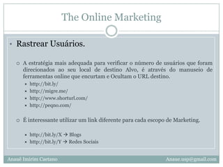 The Online MarketingRastrear Usuários.A estratégia mais adequada para verificar o número de usuários que foram direcionados ao seu local de destino Alvo, é através do manuseio de ferramentas online que encurtam e Ocultam o URL destino.http://bit.ly/http://migre.me/http://www.shorturl.com/http://peqno.com/É interessante utilizar um link diferente para cada escopo de Marketing.http://bit.ly/X  Blogshttp://bit.ly/Y  Redes SociaisAnauê Imirim CaetanoAnaue.usp@gmail.com