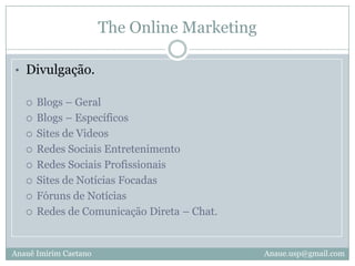 The Online MarketingDivulgação.Blogs – GeralBlogs – Específicos Sites de VideosRedes Sociais EntretenimentoRedes Sociais ProfissionaisSites de Notícias FocadasFóruns de NotíciasRedes de Comunicação Direta – Chat.Anauê Imirim CaetanoAnaue.usp@gmail.com