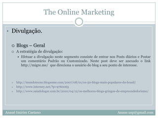 The Online MarketingDivulgação.Blogs – Geral A estratégia de divulgação:Efetuar a divulgação neste segmento consiste de entrar nos Posts diários e Postar um comentário Padrão ou Customizado. Neste post deve ser anexado o link  http://migre.me/  que direciona o usuário do blog a seu ponto de interesse.http://mundotecno.blogsome.com/2007/08/01/os-50-blogs-mais-populares-do-brasil/