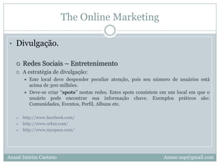The Online MarketingDivulgação.Blogs – EspecíficosA estratégia de divulgação:Efetuar a divulgação neste segmento deve ser muito semelhante a adotada no Blog – Geral, porém o texto enviado para sessão de posts deve ser mais elaborado e atrativo, pois o seu público alvo se concentra em maior quantidade neste local.Google.com/search  Efetuar pesquisa de blogs com tema específico.Anauê Imirim CaetanoAnaue.usp@gmail.com