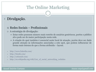 The Online MarketingDivulgação.Sites de VídeosA estratégia de divulgação:Efetuar upload do vídeo selecionado e focar a abrangência dos #Tags atribuídos. Estes #Tags podem atrair de forma automática o número de visitas ao vídeo.Deve também postar um comentário explicativo na seção de “Comentários”, e também em todos vídeos de conteúdo correlacionado ao seu.http://www.youtube.com.br/