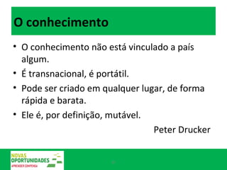 O conhecimento O conhecimento não está vinculado a país algum.  É transnacional, é portátil.  Pode ser criado em qualquer lugar, de forma rápida e barata.  Ele é, por definição, mutável. Peter Drucker 