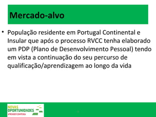 Mercado-alvo  População residente em Portugal Continental e Insular que após o processo RVCC tenha elaborado um PDP (Plano de Desenvolvimento Pessoal) tendo em vista a continuação do seu percurso de qualificação/aprendizagem ao longo da vida  