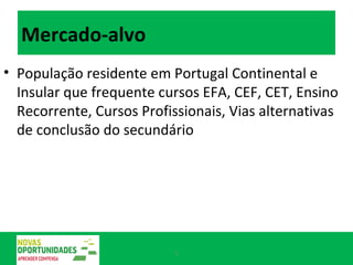 Mercado-alvo População residente em Portugal Continental e Insular que frequente cursos EFA, CEF, CET, Ensino Recorrente, Cursos Profissionais, Vias alternativas de conclusão do secundário 
