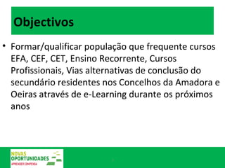 Objectivos Formar/qualificar população que frequente cursos EFA, CEF, CET, Ensino Recorrente, Cursos Profissionais, Vias alternativas de conclusão do secundário residentes nos Concelhos da Amadora e Oeiras através de e-Learning durante os próximos anos 
