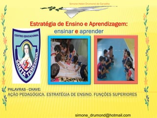 Simone Helen Drumond de Carvalho




           Estratégia de Ensino e Aprendizagem:
                    ensinar e aprender




PALAVRAS - CHAVE:
AÇÃO PEDAGÓGICA. ESTRATÉGIA DE ENSINO. FUNÇÕES SUPERIORES



                               simone_drumond@hotmail.com
 