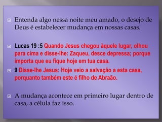  Entenda algo nessa noite meu amado, o desejo de
Deus é estabelecer mudança em nossas casas.
 Lucas 19 :5 Quando Jesus chegou àquele lugar, olhou
para cima e disse-lhe: Zaqueu, desce depressa; porque
importa que eu fique hoje em tua casa.
 9 Disse-lhe Jesus: Hoje veio a salvação a esta casa,
porquanto também este é filho de Abraão.
 A mudança acontece em primeiro lugar dentro de
casa, a célula faz isso.
 