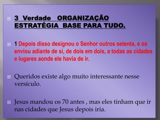  3 Verdade ORGANIZAÇÃO
ESTRATÉGIA BASE PARA TUDO.
 1 Depois disso designou o Senhor outros setenta, e os
enviou adiante de si, de dois em dois, a todas as cidades
e lugares aonde ele havia de ir.
 Queridos existe algo muito interessante nesse
versículo.
 Jesus mandou os 70 antes , mas eles tinham que ir
nas cidades que Jesus depois iria.
 