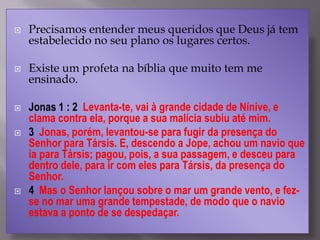  Precisamos entender meus queridos que Deus já tem
estabelecido no seu plano os lugares certos.
 Existe um profeta na bíblia que muito tem me
ensinado.
 Jonas 1 : 2 Levanta-te, vai à grande cidade de Nínive, e
clama contra ela, porque a sua malícia subiu até mim.
 3 Jonas, porém, levantou-se para fugir da presença do
Senhor para Társis. E, descendo a Jope, achou um navio que
ia para Társis; pagou, pois, a sua passagem, e desceu para
dentro dele, para ir com eles para Társis, da presença do
Senhor.
 4 Mas o Senhor lançou sobre o mar um grande vento, e fez-
se no mar uma grande tempestade, de modo que o navio
estava a ponto de se despedaçar.
 