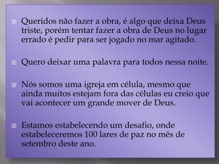  Queridos não fazer a obra, é algo que deixa Deus
triste, porém tentar fazer a obra de Deus no lugar
errado é pedir para ser jogado no mar agitado.
 Quero deixar uma palavra para todos nessa noite.
 Nós somos uma igreja em célula, mesmo que
ainda muitos estejam fora das células eu creio que
vai acontecer um grande mover de Deus.
 Estamos estabelecendo um desafio, onde
estabeleceremos 100 lares de paz no mês de
setembro deste ano.
 