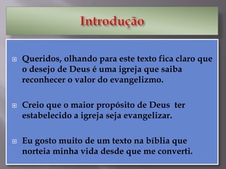  Queridos, olhando para este texto fica claro que
o desejo de Deus é uma igreja que saiba
reconhecer o valor do evangelizmo.
 Creio que o maior propósito de Deus ter
estabelecido a igreja seja evangelizar.
 Eu gosto muito de um texto na bíblia que
norteia minha vida desde que me converti.
 