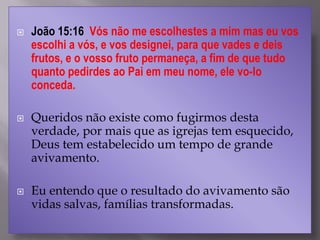  João 15:16 Vós não me escolhestes a mim mas eu vos
escolhi a vós, e vos designei, para que vades e deis
frutos, e o vosso fruto permaneça, a fim de que tudo
quanto pedirdes ao Pai em meu nome, ele vo-lo
conceda.
 Queridos não existe como fugirmos desta
verdade, por mais que as igrejas tem esquecido,
Deus tem estabelecido um tempo de grande
avivamento.
 Eu entendo que o resultado do avivamento são
vidas salvas, famílias transformadas.
 