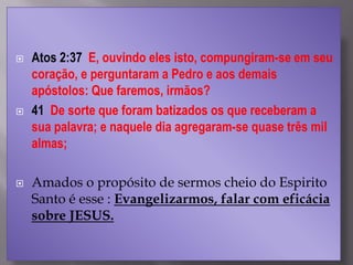  Atos 2:37 E, ouvindo eles isto, compungiram-se em seu
coração, e perguntaram a Pedro e aos demais
apóstolos: Que faremos, irmãos?
 41 De sorte que foram batizados os que receberam a
sua palavra; e naquele dia agregaram-se quase três mil
almas;
 Amados o propósito de sermos cheio do Espirito
Santo é esse : Evangelizarmos, falar com eficácia
sobre JESUS.
 