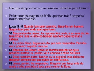  Por que são poucos os que desejam trabalhar para Deus ?
 Existe uma passagem na bíblia que nos trás 3 resposta
muito interessante.
 Lucas 9: 57 Quando iam pelo caminho, disse-lhe um homem:
Seguir-te-ei para onde quer que fores.
 58 Respondeu-lhe Jesus: As raposas têm covis, e as aves do céu
têm ninhos; mas o Filho do homem não tem onde reclinar a
cabeça.
 59 E a outro disse: Segue-me. Ao que este respondeu: Permite-
me ir primeiro sepultar meu pai.
 60 Replicou-lhe Jesus: Deixa os mortos sepultar os seus
próprios mortos; tu, porém, vai e anuncia o reino de Deus.
 61 Disse também outro: Senhor, eu te seguirei, mas deixa-me
despedir primeiro dos que estão em minha casa.
 62 Jesus, porém, lhe respondeu: Ninguém que lança mão do
arado e olha para trás é apto para o reino de Deus.
 