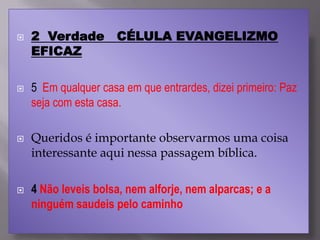  2 Verdade CÉLULA EVANGELIZMO
EFICAZ
 5 Em qualquer casa em que entrardes, dizei primeiro: Paz
seja com esta casa.
 Queridos é importante observarmos uma coisa
interessante aqui nessa passagem bíblica.
 4 Não leveis bolsa, nem alforje, nem alparcas; e a
ninguém saudeis pelo caminho
 