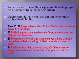  Amados creio que a célula seja mais eficiente porque
nela podemos trabalhar o discipulado.
 Quero convida-los a ver isso em um texto muito
conhecido da bíblia.
 Atos 16: 31 Responderam eles: Crê no Senhor Jesus e serás
salvo, tu e tua casa.
 32 Então lhe pregaram a palavra de Deus, e a todos os que
estavam em sua casa.
 33 Tomando-os ele consigo naquela mesma hora da noite,
lavou-lhes as feridas; e logo foi batizado, ele e todos os
seus.
 34 Então os fez subir para sua casa, pôs-lhes a mesa e
alegrou-se muito com toda a sua casa, por ter crido em
Deus.
 