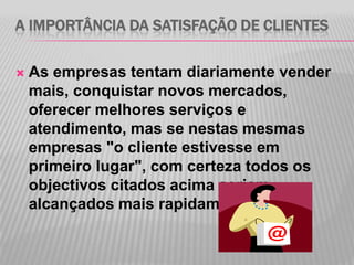A IMPORTÂNCIA DA SATISFAÇÃO DE CLIENTES

   As empresas tentam diariamente vender
    mais, conquistar novos mercados,
    oferecer melhores serviços e
    atendimento, mas se nestas mesmas
    empresas "o cliente estivesse em
    primeiro lugar", com certeza todos os
    objectivos citados acima seriam
    alcançados mais rapidamente.
 