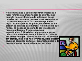    Hoje em dia não é difícil encontrar empresas a
    fazer referência à importância do cliente, mas
    quando nos certificamos da aplicação dessa
    missão, encontramos poucos bons exemplos, e
    para essas empresas "o cliente em primeiro
    lugar" existe apenas no papel, na parede ou no
    slogan da entrada da empresa. Hoje mais do que
    nunca, as pessoas gostam de ser tratadas de
    maneira diferente. Procuram novas
    experiências. E já existem algumas empresas
    que fazem isto muito bem. A missão do "cliente
    em primeiro lugar" parece muito fácil de colocar
    em prática, mas isso não é verdade, pois existem
    diversas barreiras culturais, organizacionais e de
    procedimentos que precisam ser revistas.

 