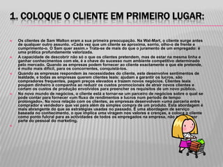 1. COLOQUE O CLIENTE EM PRIMEIRO LUGAR:

   Os clientes de Sam Walton eram a sua primeira preocupação. Na Wal-Mart, o cliente surge antes
    de qualquer outro assunto. «Cada vez que um cliente se aproxima, sorrio, olho-o de frente e
    cumprimento-o. O Sam quer assim.» Trata-se de mais do que o juramento de um empregado: é
    uma prática profundamente valorizada.
   A capacidade de descobrir não só o que os clientes pretendem, mas de estar na mesma linha e
    ganhar conhecimentos com ele, é a chave do sucesso num ambiente competitivo determinado
    pelo mercado. Quando as empresas podem fornecer ao cliente exactamente o que ele pretende,
    é muito mais difícil, para os concorrentes, conquistá-los.
   Quando as empresas respondem às necessidades do cliente, este desenvolve sentimentos de
    lealdade, e todas as empresas querem clientes leais: ajudam a garantir os lucros, são
    compradores frequentes, pagam preços elevados e trazem novos negócios. Clientes leais
    poupam dinheiro à companhia ao reduzir os custos promocionais de atrair novos clientes e
    cortam os custos de produção envolvidos para preencher os requisitos de um novo público.
   No novo mundo de negócios, o cliente está a tornar-se um parceiro de negócios sobre o qual se
    pode contar para fornecer «um fluxo de rendimentos e lucros num período de tempo
    prolongado». Na nova relação com os clientes, as empresas desenvolvem «uma parceria entre
    comprador e vendedor» que vai para além da simples compra de um produto. Esta abordagem é
    mais abrangente do que as estratégias usadas no passado. É uma abordagem de serviço
    baseada no conhecimento, o que implica uma viragem nos valores e crenças, e coloca o cliente
    como ponto fulcral para as actividades de todos os empregados na empresa, não apenas por
    parte do pessoal do marketing.

 