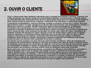 2. OUVIR O CLIENTE
   Ouvir o cliente pode trazer feedback importante para a inovação de produtos e serviços, enquanto que
    a falta de atenção aos clientes resulta em oportunidades falhadas. A compreensão e lealdade podem
    ser intensificadas pelo desenvolvimento de uma comunicação interactiva com clientes. Pode atingir-se
    maior clareza sobre as expectativas e desejos, rectificando mal-entendidos e melhorando relações.
   O presidente da AlliedSignal, Lawrence Bossidy, acredita no contacto directo com o cliente. Nos seus
    três primeiros meses no cargo, assegurou-se de que falava directamente com empregados e clientes, e
    afirma que «encheu o ouvido». Também descobriu alguns factos perturbadores: a companhia
    funcionava com o pressuposto de que «conseguia uma taxa de encomendas de 98 por cento»,
    enquanto os clientes consideravam essa taxa de 60 por cento. A empresa, que funcionava geralmente
    com a crença de estar certa, precisava de acreditar no cliente. Mas, antes de o fazer, necessitava de
    feedback honesto das pessoas do sector. Quando a força de vendas disse à sede o que os clientes
    achavam realmente, a companhia realizou finalmente que era preciso fazer algo. Por isso, a Allied
    dirigiu-se directamente aos clientes e pediu-lhes para formarem equipas e ajudar a identificar
    problemas. Quase todos os clientes concordaram. Equipas multifuncionais trabalham hoje juntas,
    proporcionando aos clientes maior qualidade de serviços e produtos.
   Os clientes querem produtos que lhes ofereçam determinados benefícios e valor. As empresas que
    conhecerem as características, desenhos e serviços que trazem mais valor ao cliente e maiores níveis
    de satisfação terão sucesso na construção do negócio e nos lucros. Para além de preencherem apenas
    as necessidades imediatas do cliente, as empresas que conhecem bem os clientes podem antecipar
    que inovações nos produtos e serviços criarão níveis de satisfação ainda mais profundos.
   Numa entrevista à Harvard Business Review, o presidente da Whirlpool, David Whitman, aconselha a
    fazer projecções sobre o que os clientes vão desejar no futuro, pensando de forma inovadora e
    criativa. Sublinha que o microondas foi desenvolvido porque alguém pensou numa forma mais fácil e
    mais rápida de preparar as refeições, e não na forma de construir melhores fornos. Whitman fornece
    exemplos para alterar os padrões de pensamento e incentivar a inovação. É preferível, recomenda,
    pensar estar no negócio de «tratamento de tecidos» do que no negócio das máquinas de lavar roupa,
    estar no negócio da «preservação dos alimentos» do que no negócio dos frigoríficos.
 