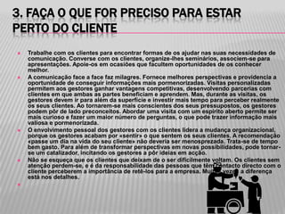 3. FAÇA O QUE FOR PRECISO PARA ESTAR
PERTO DO CLIENTE
   Trabalhe com os clientes para encontrar formas de os ajudar nas suas necessidades de
    comunicação. Converse com os clientes, organize-lhes seminários, associem-se para
    apresentações. Apoie-os em ocasiões que facultem oportunidades de os conhecer
    melhor.
   A comunicação face a face faz milagres. Fornece melhores perspectivas e providencia a
    oportunidade de conseguir informações mais pormenorizadas. Visitas personalizadas
    permitem aos gestores ganhar vantagens competitivas, desenvolvendo parcerias com
    clientes em que ambas as partes beneficiam e aprendem. Mas, durante as visitas, os
    gestores devem ir para além da superfície e investir mais tempo para perceber realmente
    os seus clientes. Ao tornarem-se mais conscientes dos seus pressupostos, os gestores
    podem pôr de lado preconceitos. Abordar uma visita com um espírito aberto permite ser
    mais curioso e fazer um maior número de perguntas, o que pode trazer informação mais
    valiosa e pormenorizada.
   O envolvimento pessoal dos gestores com os clientes lidera a mudança organizacional,
    porque os gestores acabam por «sentir» o que sentem os seus clientes. A recomendação
    «passe um dia na vida do seu cliente» não deveria ser menosprezada. Trata-se de tempo
    bem gasto. Para além de transformar perspectivas em novas possibilidades, pode tornar-
    se um catalizador, incitando os gestores a pôr ideias em acção.
   Não se esqueça que os clientes que deixam de o ser dificilmente voltam. Os clientes sem
    atenção perdem-se, e é da responsabilidade das pessoas que têm contacto directo com o
    cliente perceberem a importância de retê-los para a empresa. Muitas vezes a diferença
    está nos detalhes.

 