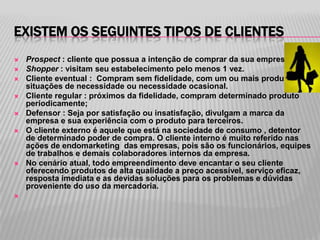 EXISTEM OS SEGUINTES TIPOS DE CLIENTES
   Prospect : cliente que possua a intenção de comprar da sua empresa
   Shopper : visitam seu estabelecimento pelo menos 1 vez.
   Cliente eventual : Compram sem fidelidade, com um ou mais produtos em
    situações de necessidade ou necessidade ocasional.
   Cliente regular : próximos da fidelidade, compram determinado produto
    periodicamente;
   Defensor : Seja por satisfação ou insatisfação, divulgam a marca da
    empresa e sua experiência com o produto para terceiros.
   O cliente externo é aquele que está na sociedade de consumo , detentor
    de determinado poder de compra. O cliente interno é muito referido nas
    ações de endomarketing das empresas, pois são os funcionários, equipes
    de trabalhos e demais colaboradores internos da empresa.
   No cenário atual, todo empreendimento deve encantar o seu cliente
    oferecendo produtos de alta qualidade a preço acessível, serviço eficaz,
    resposta imediata e as devidas soluções para os problemas e dúvidas
    proveniente do uso da mercadoria.

 