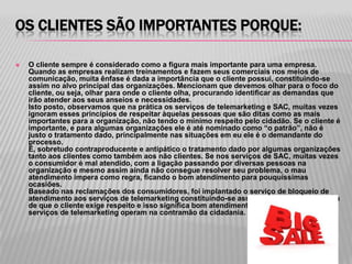 OS CLIENTES SÃO IMPORTANTES PORQUE:

   O cliente sempre é considerado como a figura mais importante para uma empresa.
    Quando as empresas realizam treinamentos e fazem seus comerciais nos meios de
    comunicação, muita ênfase é dada a importância que o cliente possui, constituindo-se
    assim no alvo principal das organizações. Mencionam que devemos olhar para o foco do
    cliente, ou seja, olhar para onde o cliente olha, procurando identificar as demandas que
    irão atender aos seus anseios e necessidades.
    Isto posto, observamos que na prática os serviços de telemarketing e SAC, muitas vezes
    ignoram esses princípios de respeitar àquelas pessoas que são ditas como as mais
    importantes para a organização, não tendo o mínimo respeito pelo cidadão. Se o cliente é
    importante, e para algumas organizações ele é até nominado como “o patrão”, não é
    justo o tratamento dado, principalmente nas situações em eu ele é o demandante do
    processo.
    É, sobretudo contraproducente e antipático o tratamento dado por algumas organizações
    tanto aos clientes como também aos não clientes. Se nos serviços de SAC, muitas vezes
    o consumidor é mal atendido, com a ligação passando por diversas pessoas na
    organização e mesmo assim ainda não consegue resolver seu problema, o mau
    atendimento impera como regra, ficando o bom atendimento para pouquíssimas
    ocasiões.
    Baseado nas reclamações dos consumidores, foi implantado o serviço de bloqueio de
    atendimento aos serviços de telemarketing constituindo-se assim em uma resposta clara
    de que o cliente exige respeito e isso significa bom atendimento e demonstra como os
    serviços de telemarketing operam na contramão da cidadania.
 