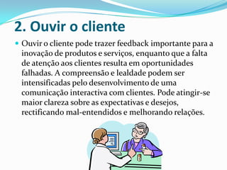 2. Ouvir o cliente
 Ouvir o cliente pode trazer feedback importante para a
 inovação de produtos e serviços, enquanto que a falta
 de atenção aos clientes resulta em oportunidades
 falhadas. A compreensão e lealdade podem ser
 intensificadas pelo desenvolvimento de uma
 comunicação interactiva com clientes. Pode atingir-se
 maior clareza sobre as expectativas e desejos,
 rectificando mal-entendidos e melhorando relações.
 